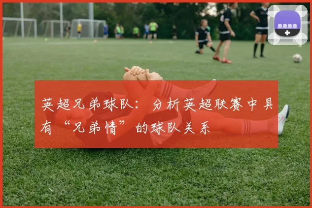英超兄弟球队:分析英超联赛中具有“兄弟情”的球队关系