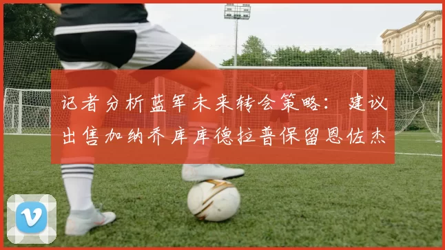 记者分析蓝军未来转会策略：建议出售加纳乔库库德拉普保留恩佐杰克逊