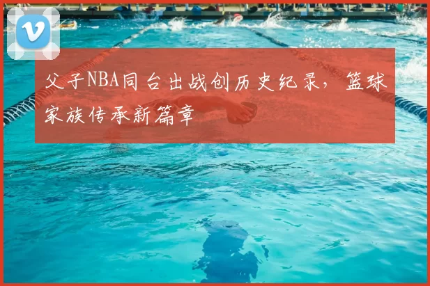 父子NBA同台出战创历史纪录，篮球家族传承新篇章
