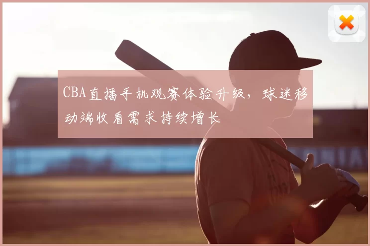 CBA直播手机观赛体验升级，球迷移动端收看需求持续增长
